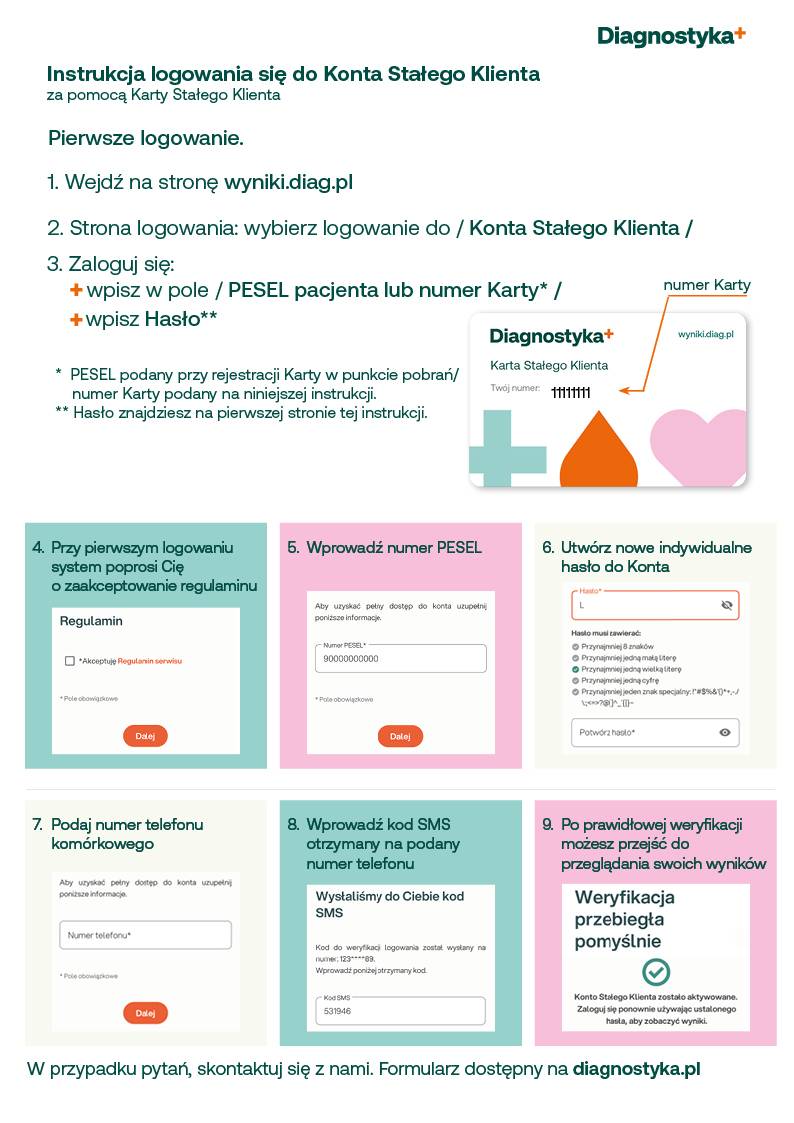 diagnostyka - instrukcja logowania się do konta stałego klienta za pomocą karty stałego klienta. pierwsze logowanie. 1. wejdź na stronę wyniki.diag.pl 2. strona logowania: wybierz logowanie do/ konto stałego klienta/ 3. Zaloguj się: wpisz w pole / pesel  pacjenta lub numer karty, wpisz hasło. *pesel - podany przy rejestracji karty w punkcie pobrań/numer karty podany na niniejszej instrukcji **hasło znajdziesz na pierwszej stronie tej instrukcji. 4. Przy pierwszym logowaniu system poprosi cię o zaakceptowanie regulaminu 5. wprowadź numer pesel. 6. utwórz nowe indywidualne hasło do konta. 7. podaj numer telefonu komórkowego 8. wprowadź kod sms otrzymany na podany numer telefonu. 9. po prawidłowej weryfikacji możesz przejść do przeglądania swoich wyników. W przypadku pytań skontaktuj się z nami. formularz dostępny na diagnostyka.pl